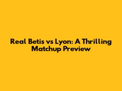 Real Betis vs Lyon: A Thrilling Matchup Preview