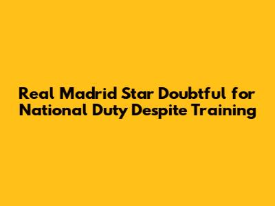 Real Madrid Star Doubtful for National Duty Despite Training