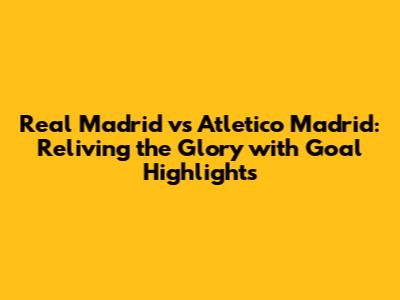 Real Madrid vs Atletico Madrid: Reliving the Glory with Goal Highlights