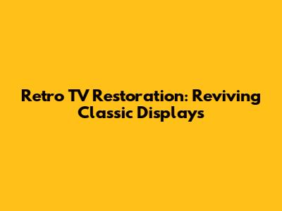 Retro TV Restoration: Reviving Classic Displays