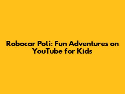 Robocar Poli: Fun Adventures on YouTube for Kids