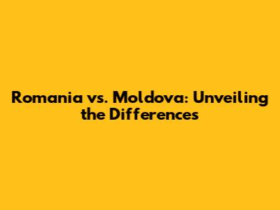 Romania vs. Moldova: Unveiling the Differences