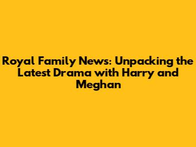 Royal Family News: Unpacking the Latest Drama with Harry and Meghan