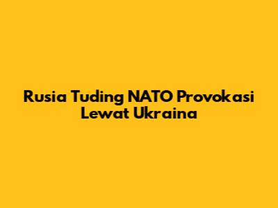 Rusia Tuding NATO Provokasi Lewat Ukraina