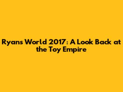 Ryan's World 2017: A Look Back at the Toy Empire