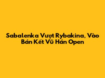 Sabalenka Vượt Rybakina, Vào Bán Kết Vũ Hán Open