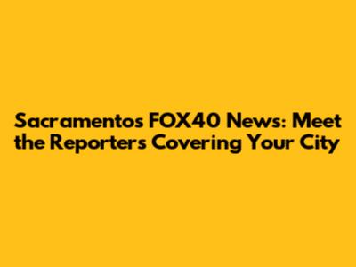 Sacramento's FOX40 News: Meet the Reporters Covering Your City