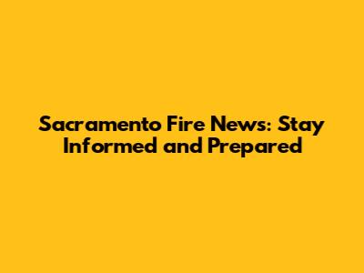 Sacramento Fire News: Stay Informed and Prepared