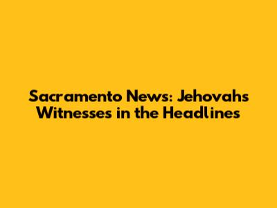 Sacramento News: Jehovah's Witnesses in the Headlines