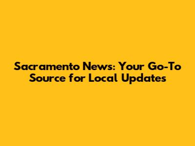 Sacramento News: Your Go-To Source for Local Updates