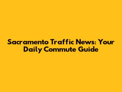 Sacramento Traffic News: Your Daily Commute Guide