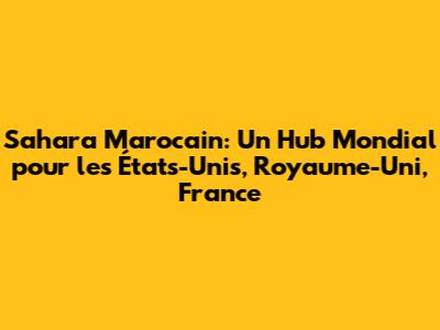Sahara Marocain: Un Hub Mondial pour les États-Unis, Royaume-Uni, France