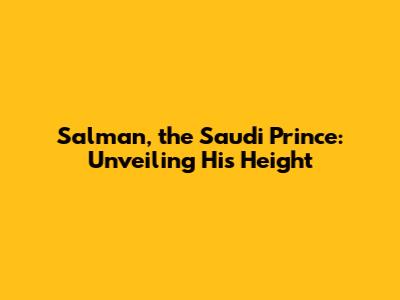 Salman, the Saudi Prince: Unveiling His Height