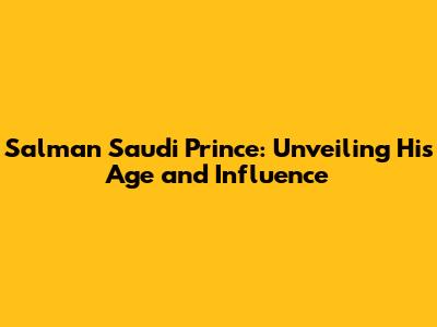 Salman Saudi Prince: Unveiling His Age and Influence