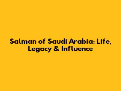 Salman of Saudi Arabia: Life, Legacy & Influence