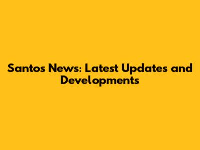 Santos News: Latest Updates and Developments