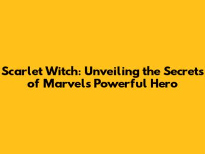 Scarlet Witch: Unveiling the Secrets of Marvel's Powerful Hero