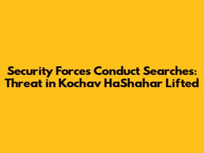 Security Forces Conduct Searches: Threat in Kochav HaShahar Lifted