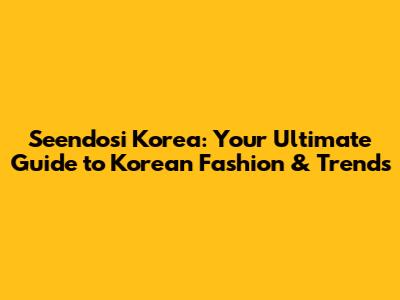 Seendosi Korea: Your Ultimate Guide to Korean Fashion & Trends