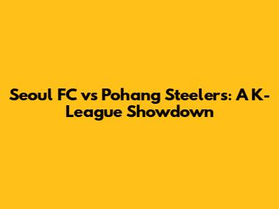 Seoul FC vs Pohang Steelers: A K-League Showdown