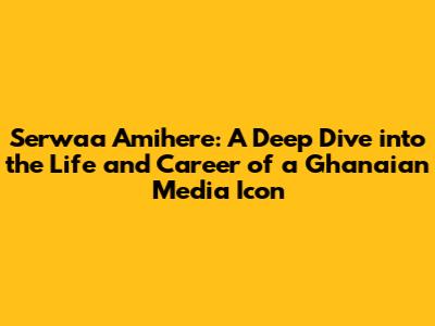 Serwaa Amihere: A Deep Dive into the Life and Career of a Ghanaian Media Icon