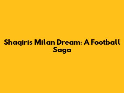 Shaqiri's Milan Dream: A Football Saga