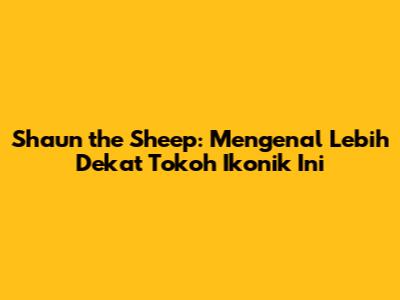 Shaun the Sheep: Mengenal Lebih Dekat Tokoh Ikonik Ini