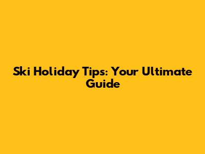 Ski Holiday Tips: Your Ultimate Guide