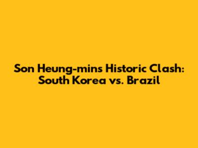 Son Heung-min's Historic Clash: South Korea vs. Brazil