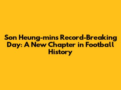 Son Heung-min's Record-Breaking Day: A New Chapter in Football History