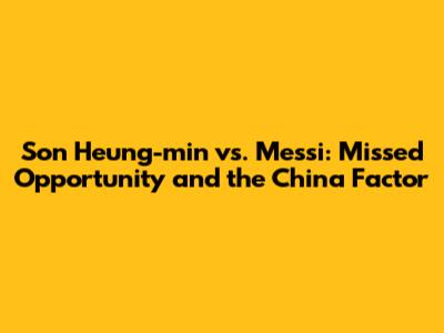 Son Heung-min vs. Messi: Missed Opportunity and the China Factor