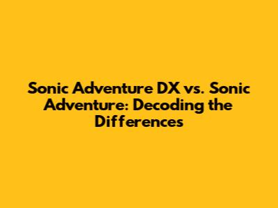 Sonic Adventure DX vs. Sonic Adventure: Decoding the Differences