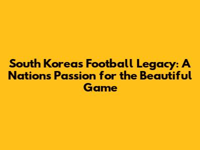 South Korea's Football Legacy: A Nation's Passion for the Beautiful Game