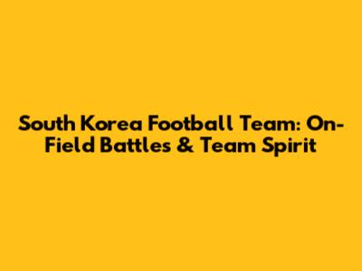 South Korea Football Team: On-Field Battles & Team Spirit