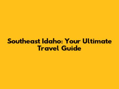Southeast Idaho: Your Ultimate Travel Guide