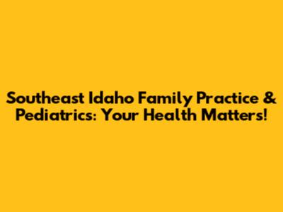 Southeast Idaho Family Practice & Pediatrics: Your Health Matters!