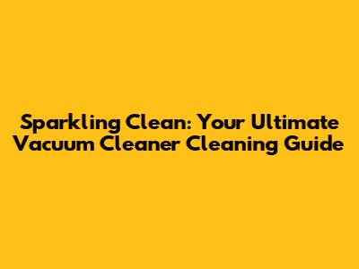 Sparkling Clean: Your Ultimate Vacuum Cleaner Cleaning Guide