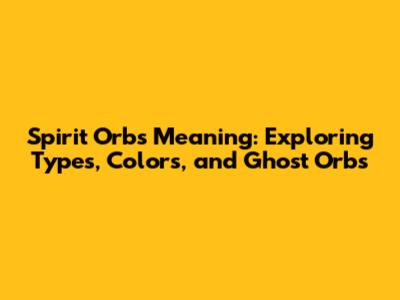 Spirit Orbs Meaning: Exploring Types, Colors, and Ghost Orbs