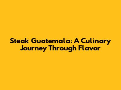 Steak Guatemala: A Culinary Journey Through Flavor