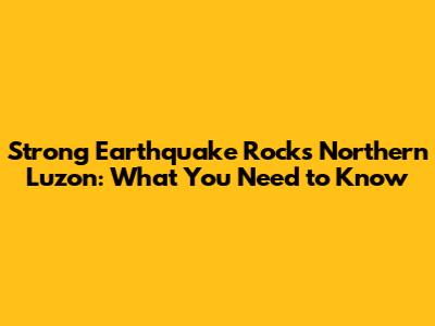 Strong Earthquake Rocks Northern Luzon: What You Need to Know