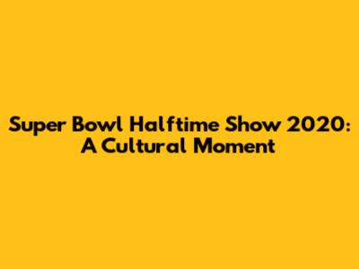 Super Bowl Halftime Show 2020: A Cultural Moment