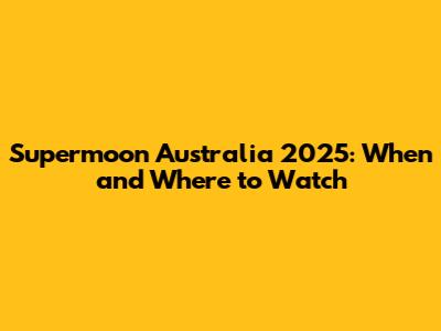 Supermoon Australia 2025: When and Where to Watch