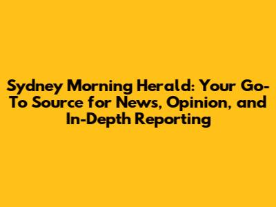 Sydney Morning Herald: Your Go-To Source for News, Opinion, and In-Depth Reporting