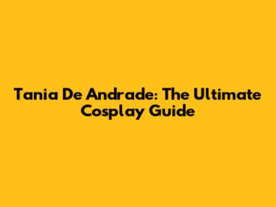 Tania De Andrade: The Ultimate Cosplay Guide