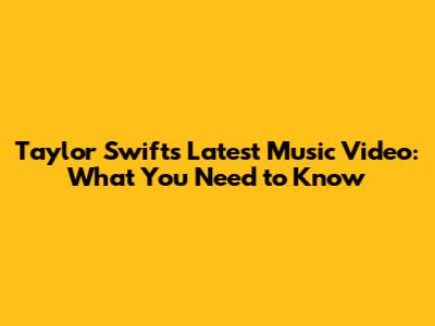 Taylor Swift's Latest Music Video: What You Need to Know