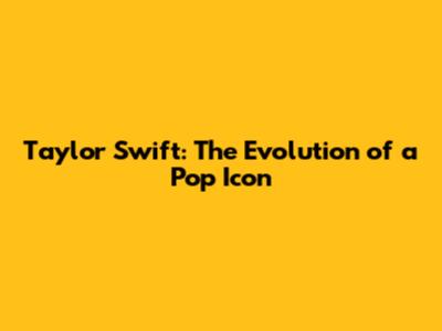Taylor Swift: The Evolution of a Pop Icon