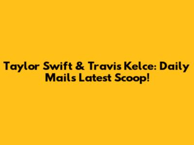 Taylor Swift & Travis Kelce: Daily Mail's Latest Scoop!