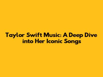 Taylor Swift Music: A Deep Dive into Her Iconic Songs