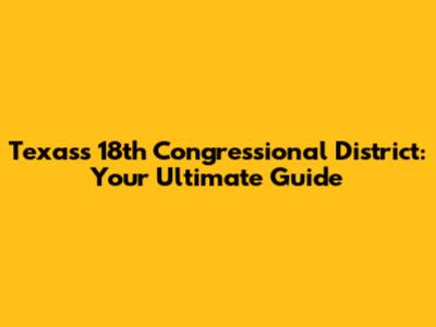Texas's 18th Congressional District: Your Ultimate Guide