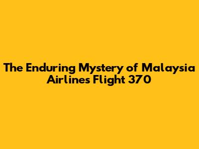 The Enduring Mystery of Malaysia Airlines Flight 370